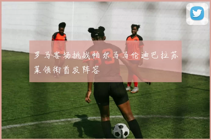 罗马客场挑战帕尔马马伦迪巴拉苏莱领衔首发阵容