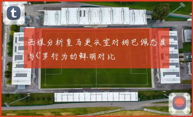 西媒分析皇马更衣室对姆巴佩态度与C罗行为的鲜明对比