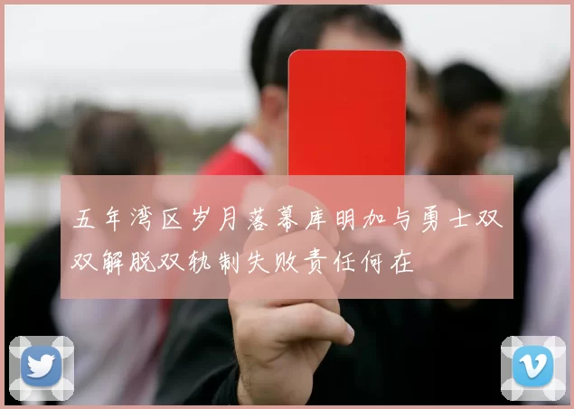 五年湾区岁月落幕库明加与勇士双双解脱双轨制失败责任何在