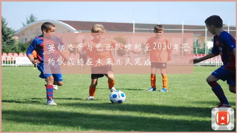 安切洛蒂与巴西队续约至2030年签约仪式将在未来几天完成