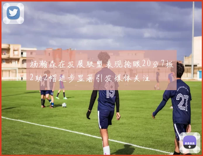 杨瀚森在发展联盟表现抢眼20分7板2助2帽进步显著引发媒体关注