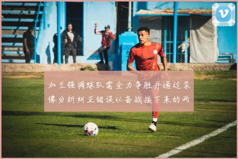 加兰强调球队需全力争胜并通过录像分析纠正错误以备战接下来的两场比赛