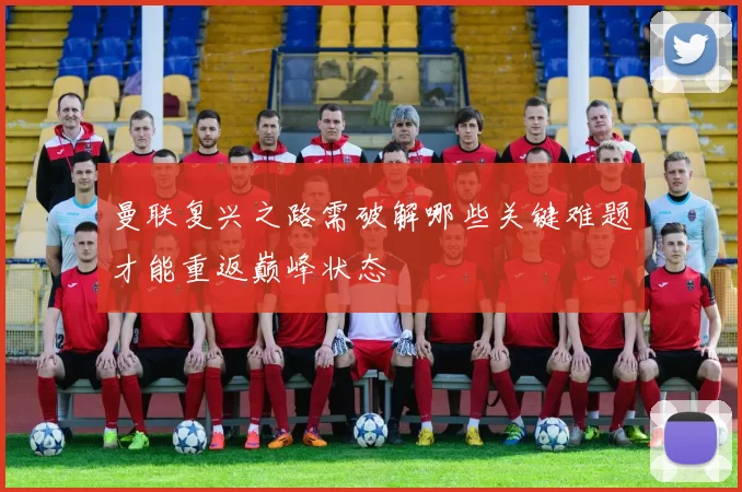 曼联复兴之路需破解哪些关键难题才能重返巅峰状态