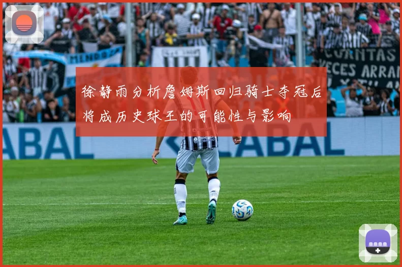 徐静雨分析詹姆斯回归骑士夺冠后将成历史球王的可能性与影响