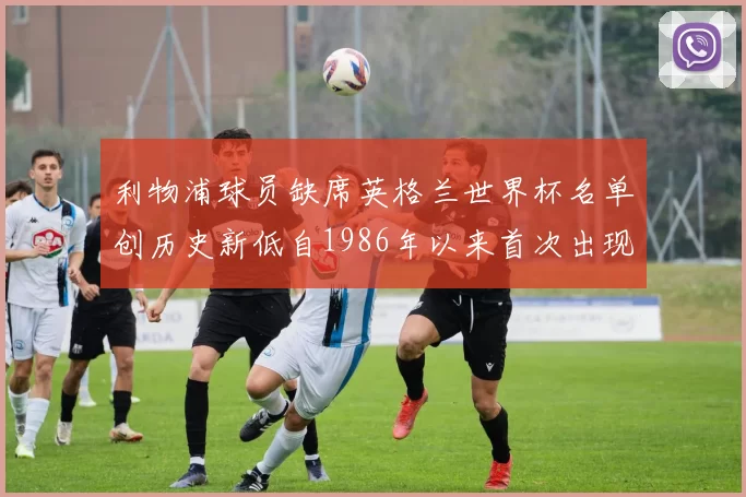 利物浦球员缺席英格兰世界杯名单创历史新低自1986年以来首次出现