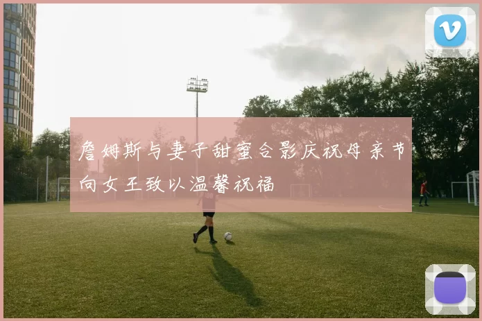 詹姆斯与妻子甜蜜合影庆祝母亲节向女王致以温馨祝福