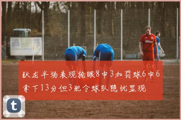 狄龙半场表现抢眼8中3加罚球6中6拿下13分但3犯令球队隐忧显现