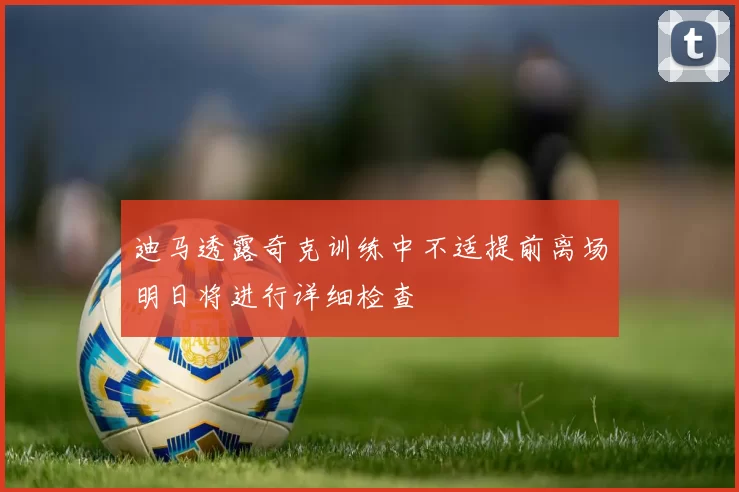 迪马透露奇克训练中不适提前离场明日将进行详细检查