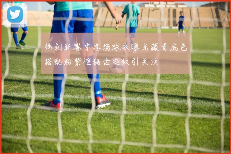 热刺新赛季客场球衣曝光藏青底色搭配粉紫橙锯齿花纹引关注