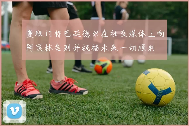曼联门将巴延德尔在社交媒体上向阿莫林告别并祝福未来一切顺利