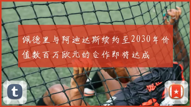 佩德里与阿迪达斯续约至2030年价值数百万欧元的合作即将达成