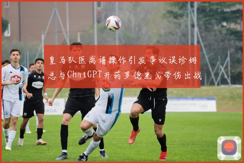 皇马队医离谱操作引发争议误诊姆总与ChatGPT开药罗德里戈带伤出战