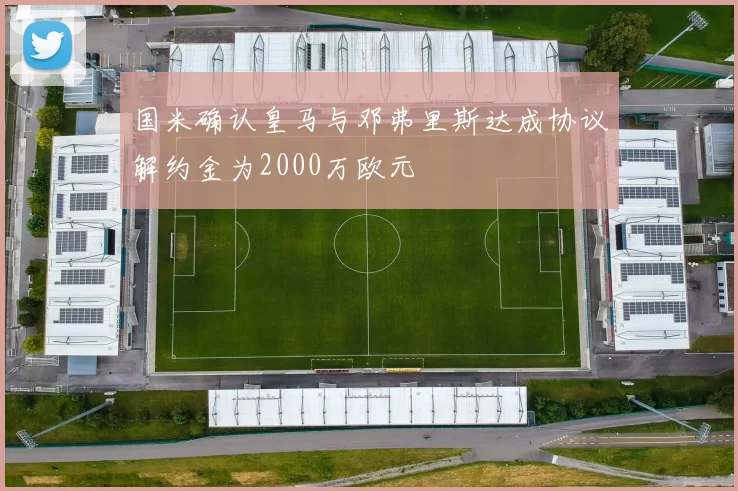 国米确认皇马与邓弗里斯达成协议解约金为2000万欧元