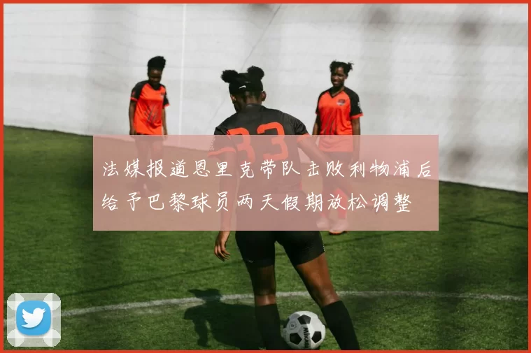 法媒报道恩里克带队击败利物浦后给予巴黎球员两天假期放松调整