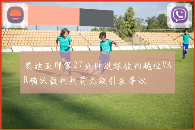 恩迪亚耶第27分钟进球被判越位VAR确认裁判判罚无效引发争议