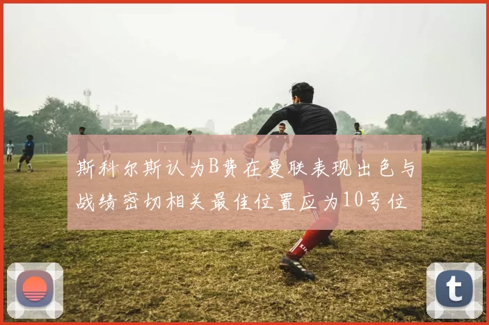 斯科尔斯认为B费在曼联表现出色与战绩密切相关最佳位置应为10号位